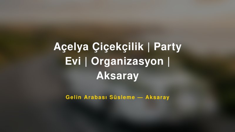 Açelya Çiçekçilik | Party Evi | Organizasyon | Aksaray Aksaray Gelin Arabası Süsleme